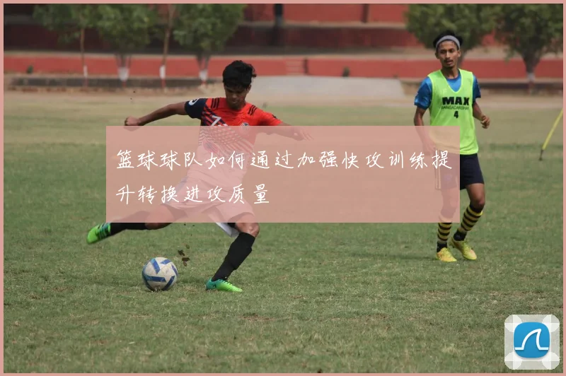 篮球球队如何通过加强快攻训练提升转换进攻质量