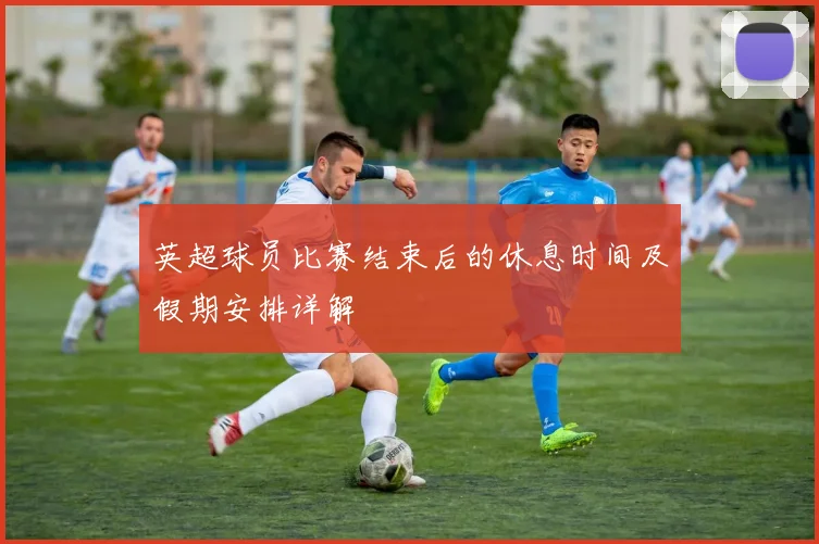 英超球员比赛结束后的休息时间及假期安排详解