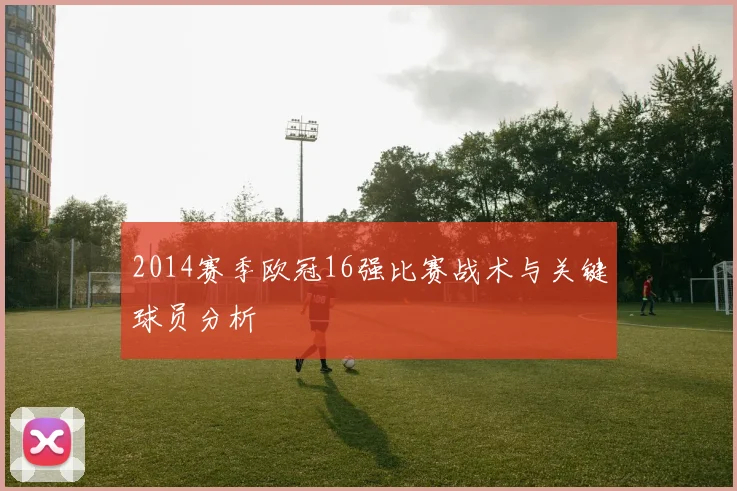2014赛季欧冠16强比赛战术与关键球员分析