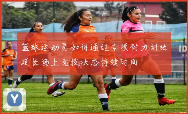 篮球运动员如何通过专项耐力训练延长场上竞技状态持续时间
